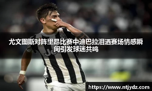 尤文图斯对阵里昂比赛中迪巴拉泪洒赛场情感瞬间引发球迷共鸣